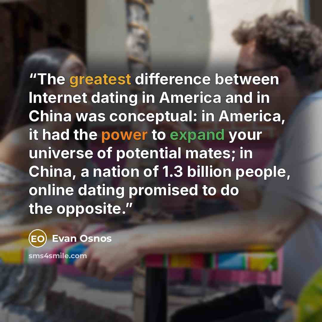 “The greatest difference between Internet dating in America and in China was conceptual: in America, it had the power to expand your universe of potential mates; in China, a nation of 1.3 billion people, online dating promised to do the opposite.” quote by Evan Osnos
