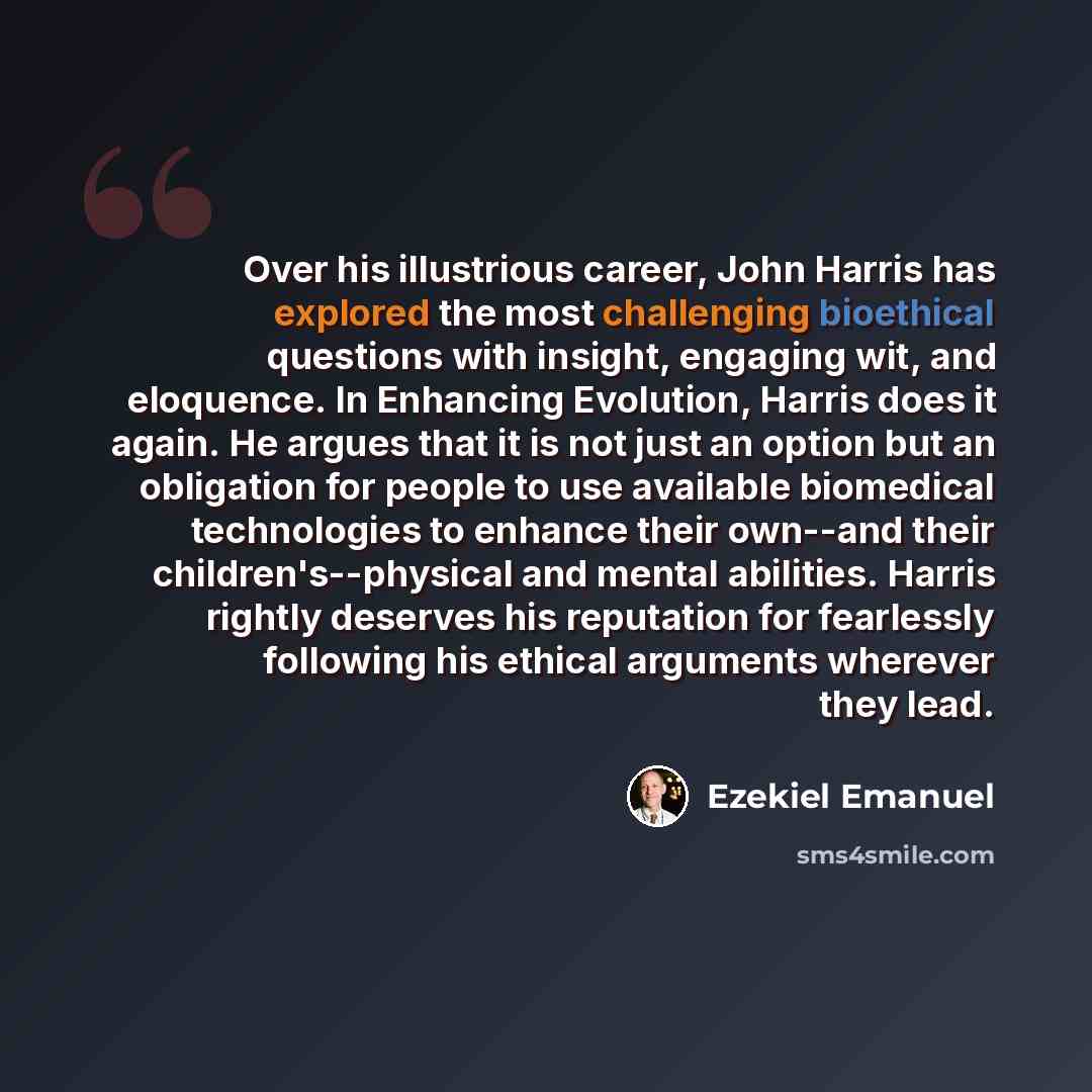 “Over his illustrious career, John Harris has explored the most challenging bioethical questions with insight, engaging wit, and eloquence. In Enhancing Evolution, Harris does it again. He argues that it is not just an option but an obligation for people to use available biomedical technologies to…” quote by Ezekiel Emanuel