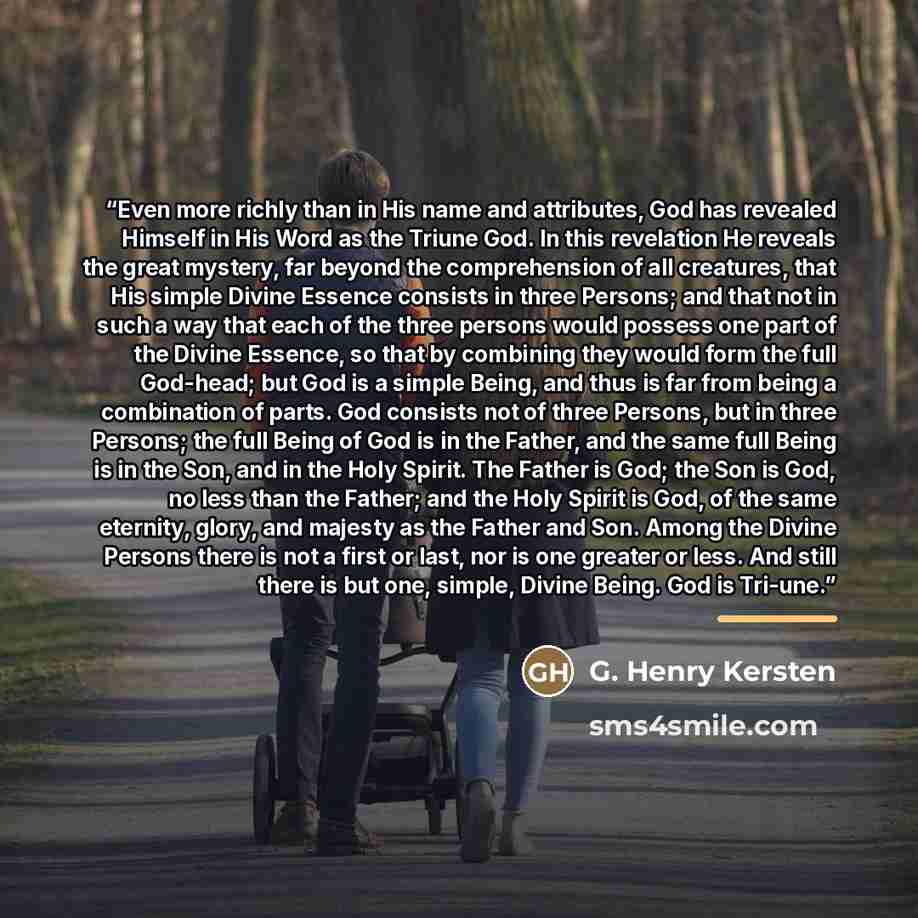 “Even more richly than in His name and attributes, God has revealed Himself in His Word as the Triune God. In this revelation He reveals the great mystery, far beyond the comprehension of all creatures, that His simple Divine Essence consists in three Persons; and that not in such a way that each…” quote by G. Henry Kersten