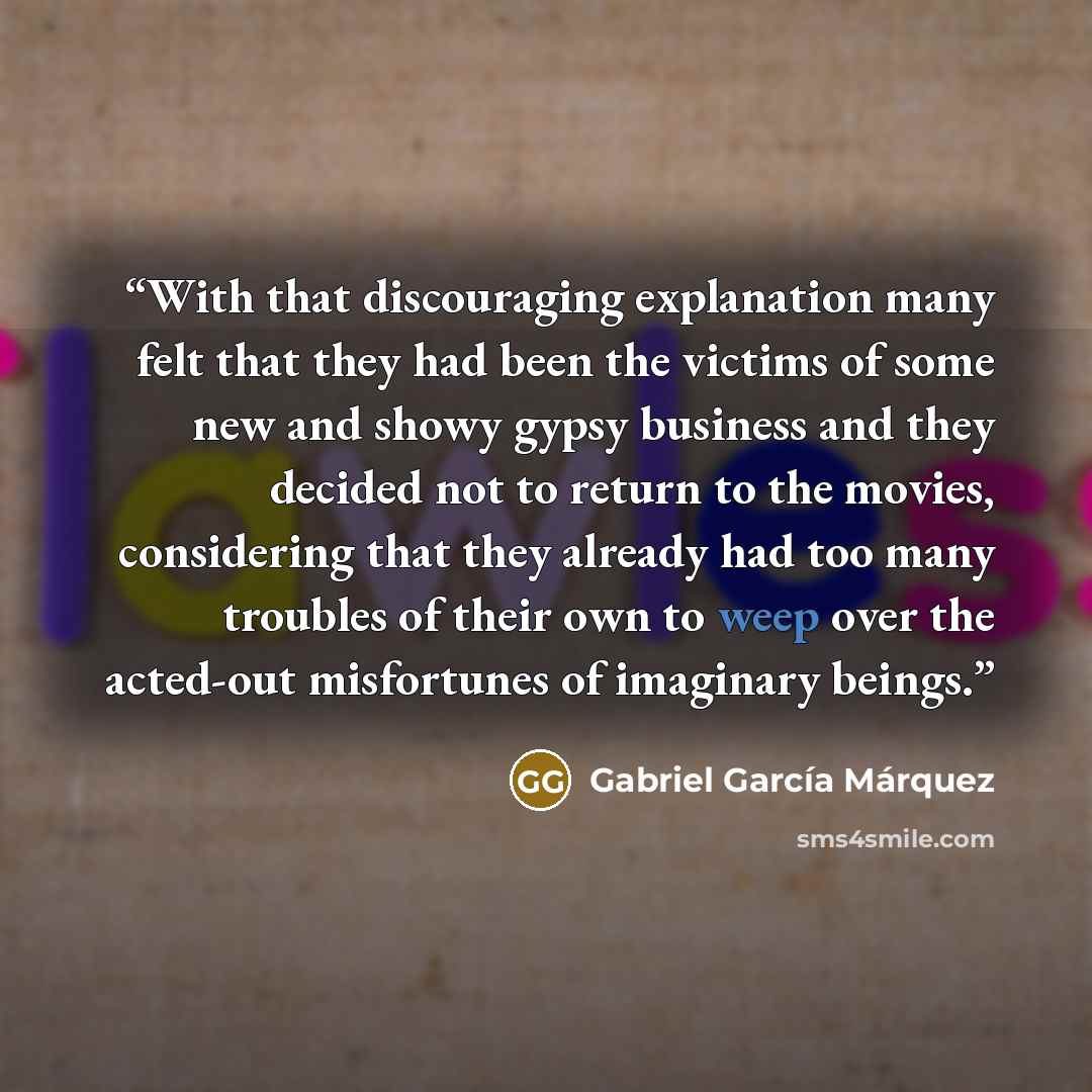 “With that discouraging explanation many felt that they had been the victims of some new and showy gypsy business and they decided not to return to the movies, considering that they already had too many troubles of their own to weep over the acted-out misfortunes of imaginary beings.” quote by Gabriel García Márquez