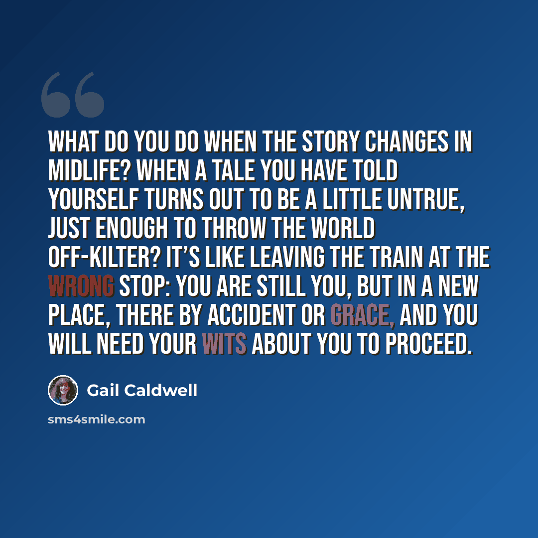 “What do you do when the story changes in midlife? When a tale you have told yourself turns out to be a little untrue, just enough to throw the world off-kilter? It’s like leaving the train at the wrong stop: You are still you, but in a new place, there by accident or grace, and you will need your…” quote by Gail Caldwell