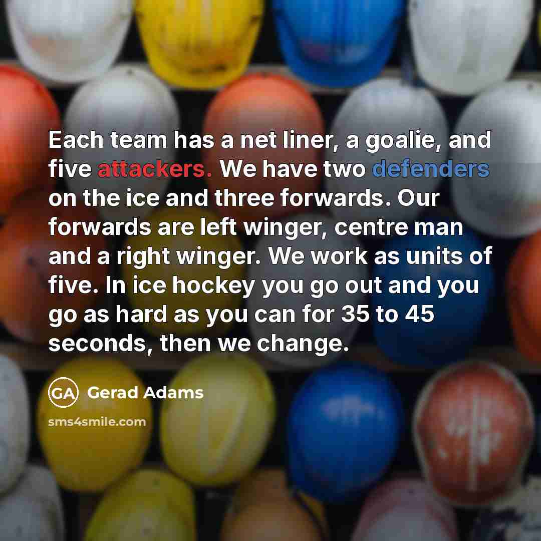 “Each team has a net liner, a goalie, and five attackers. We have two defenders on the ice and three forwards. Our forwards are left winger, centre man and a right winger. We work as units of five. In ice hockey you go out and you go as hard as you can for 35 to 45 seconds, then we change.” quote by Gerad Adams