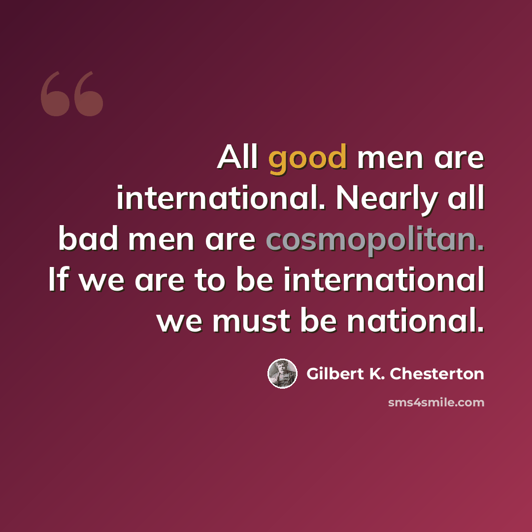 “All good men are international. Nearly all bad men are cosmopolitan. If we are to be international we must be national.” quote by Gilbert K. Chesterton