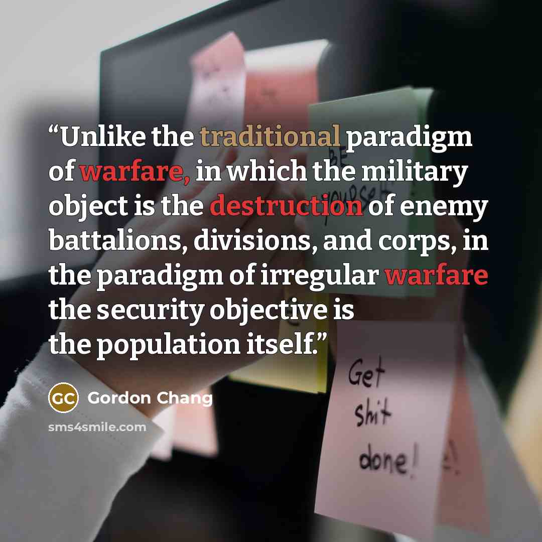 “Unlike the traditional paradigm of warfare, in which the military object is the destruction of enemy battalions, divisions, and corps, in the paradigm of irregular warfare the security objective is the population itself.” quote by Gordon Chang