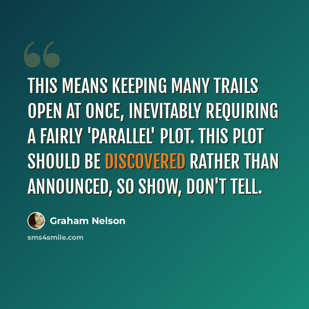 “This means keeping many trails open at once, inevitably requiring a fairly 'parallel' plot. This plot should be discovered rather than announced, so show, don't tell.” quote by Graham Nelson
