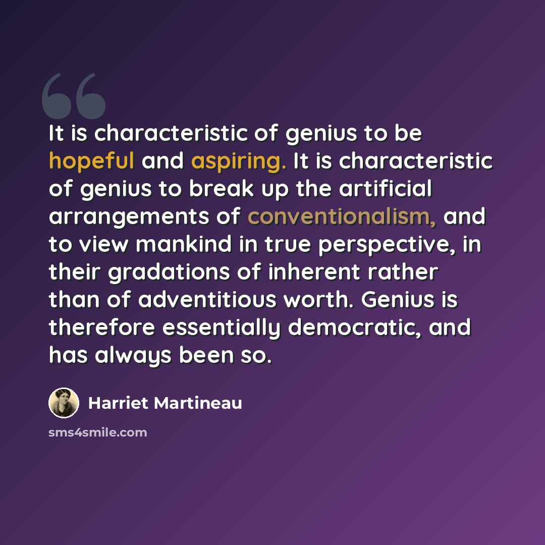 “It is characteristic of genius to be hopeful and aspiring. It is characteristic of genius to break up the artificial arrangements of conventionalism, and to view mankind in true perspective, in their gradations of inherent rather than of adventitious worth. Genius is therefore essentially…” quote by Harriet Martineau