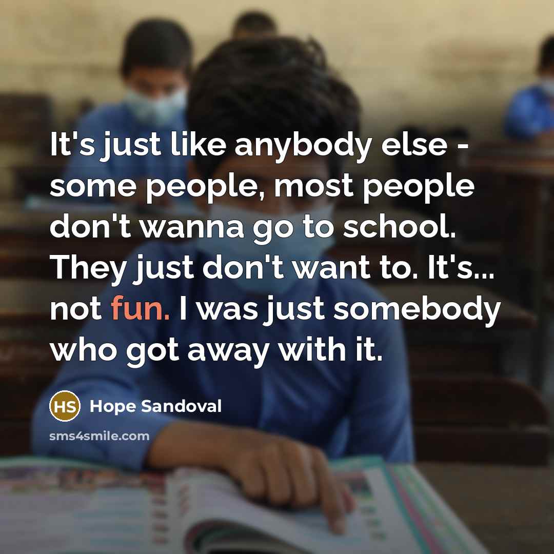 “It's just like anybody else - some people, most people don't wanna go to school. They just don't want to. It's... not fun. I was just somebody who got away with it.” quote by Hope Sandoval