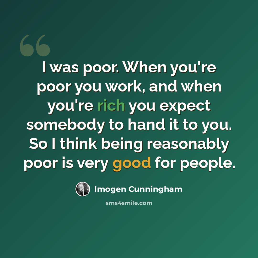 “I was poor. When you're poor you work, and when you're rich you expect somebody to hand it to you. So I think being reasonably poor is very good for people.” quote by Imogen Cunningham