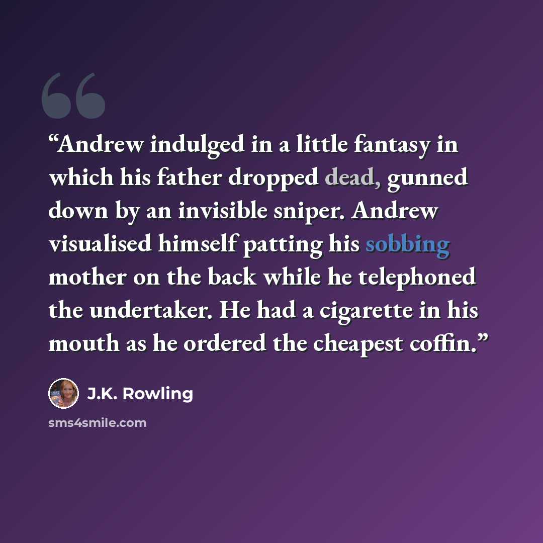 “Andrew indulged in a little fantasy in which his father dropped dead, gunned down by an invisible sniper. Andrew visualised himself patting his sobbing mother on the back while he telephoned the undertaker. He had a cigarette in his mouth as he ordered the cheapest coffin.” quote by J.K. Rowling