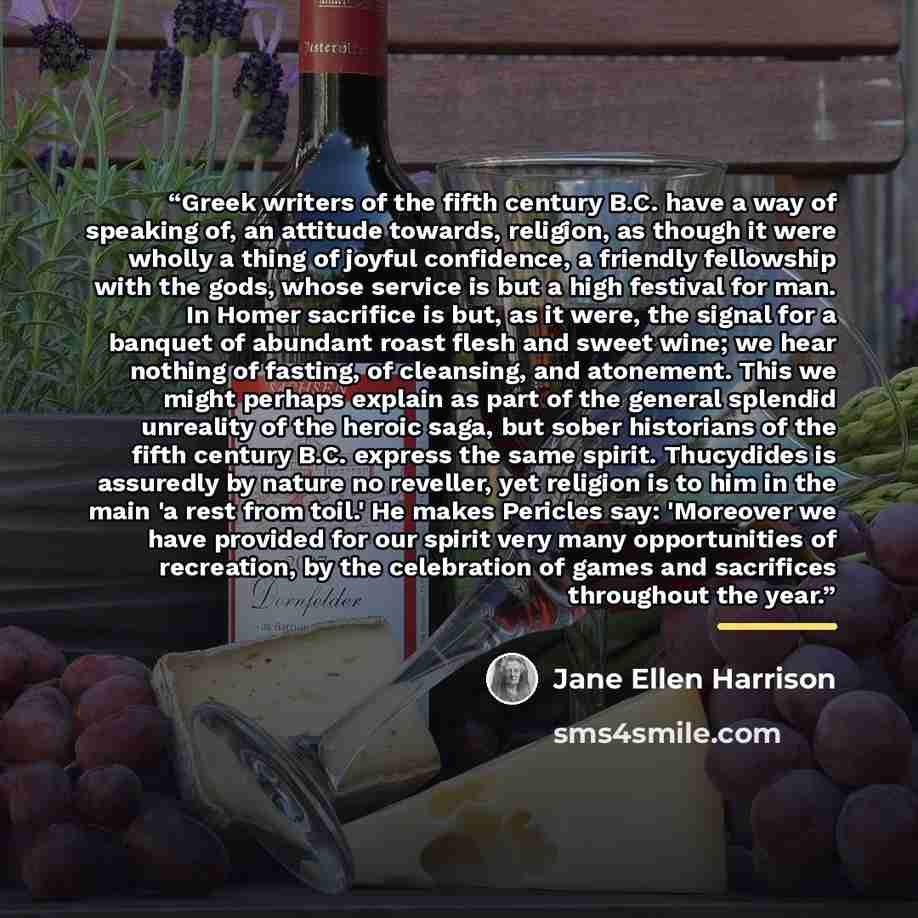 “Greek writers of the fifth century B.C. have a way of speaking of, an attitude towards, religion, as though it were wholly a thing of joyful confidence, a friendly fellowship with the gods, whose service is but a high festival for man. In Homer sacrifice is but, as it were, the signal for a…” quote by Jane Ellen Harrison