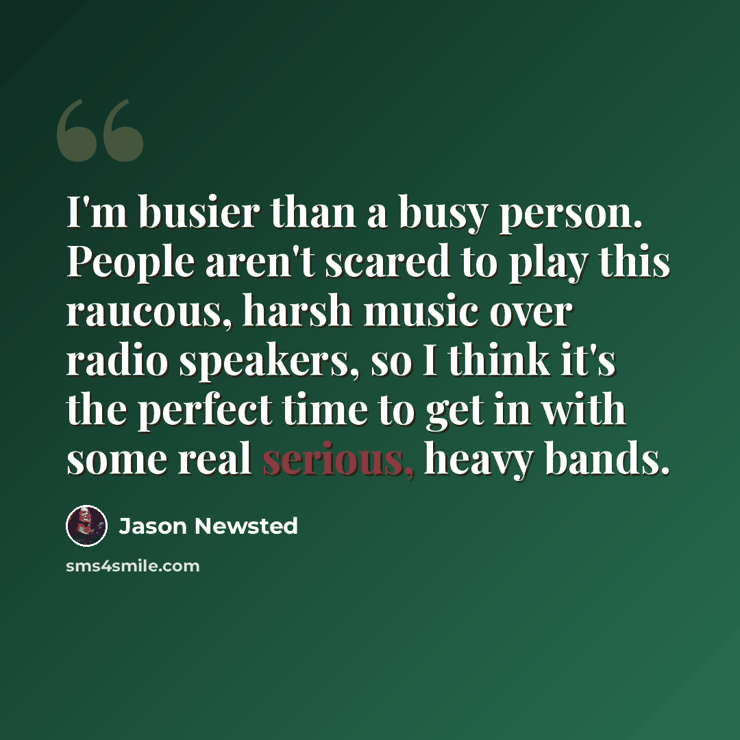 “I'm busier than a busy person. People aren't scared to play this raucous, harsh music over radio speakers, so I think it's the perfect time to get in with some real serious, heavy bands.” quote by Jason Newsted