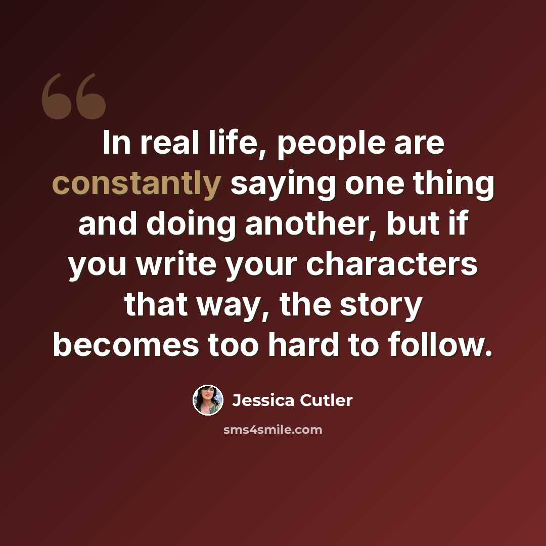 “In real life, people are constantly saying one thing and doing another, but if you write your characters that way, the story becomes too hard to follow.” quote by Jessica Cutler