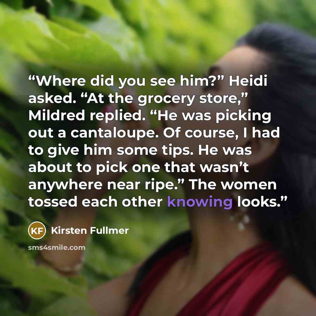 “Where did you see him?” Heidi asked. “At the grocery store,” Mildred replied. “He was picking out a cantaloupe. Of course, I had to give him some tips. He was about to pick one that wasn’t anywhere near ripe.” The women tossed each other knowing looks.” quote by Kirsten Fullmer