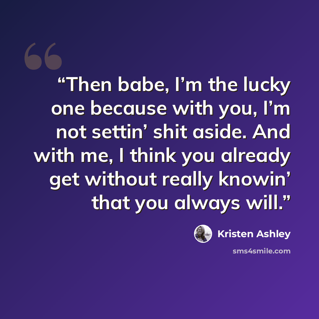 “Then babe, I’m the lucky one because with you, I’m not settin’ shit aside. And with me, I think you already get without really knowin’ that you always will.” quote by Kristen Ashley