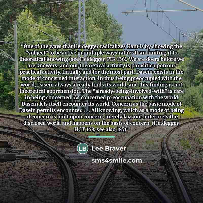 “One of the ways that Heidegger radicalizes Kant is by showing the “subject” to be active in multiple ways rather than limiting it to theoretical knowing (see Heidegger, PIK 136). We are doers before we are knowers, and our theoretical activity is parasitic upon our practical activity. Initially…” quote by Lee Braver