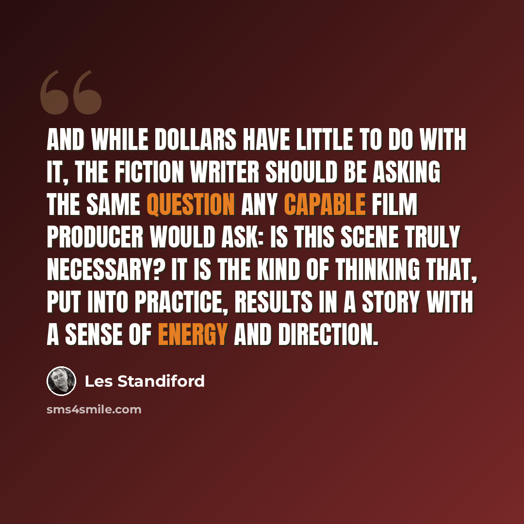 “And while dollars have little to do with it, the fiction writer should be asking the same question any capable film producer would ask: Is this scene truly necessary? It is the kind of thinking that, put into practice, results in a story with a sense of energy and direction.” quote by Les Standiford