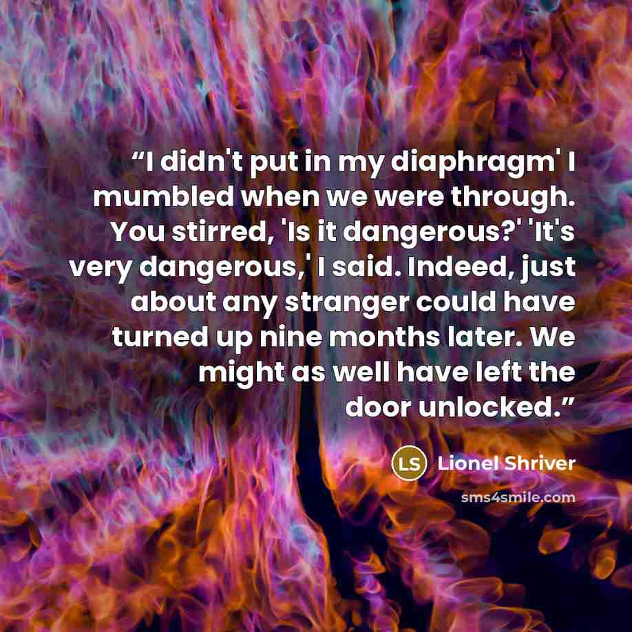 “I didn't put in my diaphragm' I mumbled when we were through. You stirred, 'Is it dangerous?' 'It's very dangerous,' I said. Indeed, just about any stranger could have turned up nine months later. We might as well have left the door unlocked.” quote by Lionel Shriver