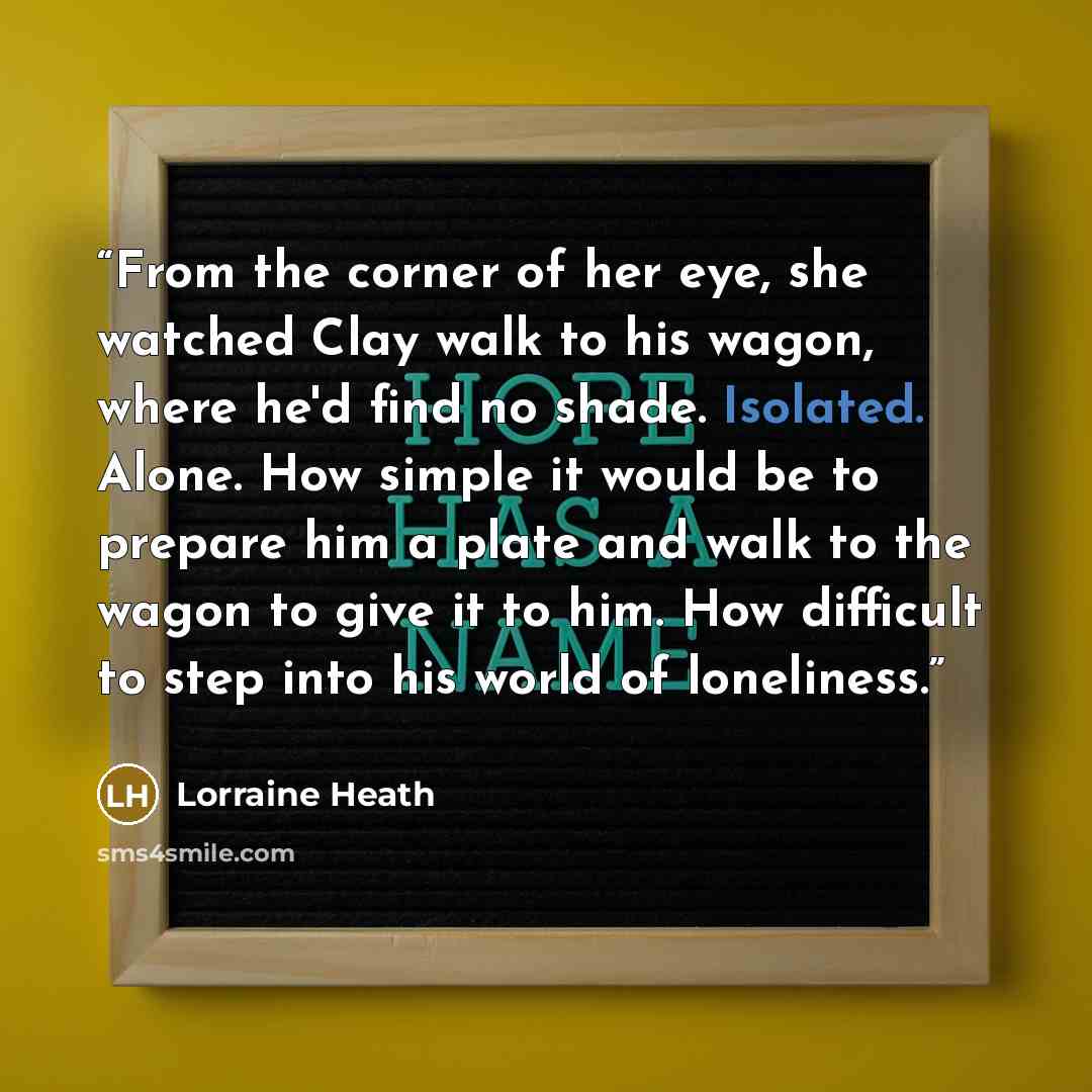 “From the corner of her eye, she watched Clay walk to his wagon, where he'd find no shade. Isolated. Alone. How simple it would be to prepare him a plate and walk to the wagon to give it to him. How difficult to step into his world of loneliness.” quote by Lorraine Heath