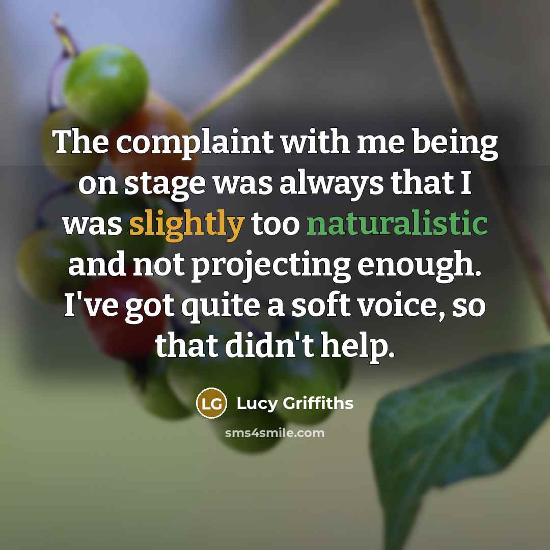 “The complaint with me being on stage was always that I was slightly too naturalistic and not projecting enough. I've got quite a soft voice, so that didn't help.” quote by Lucy Griffiths