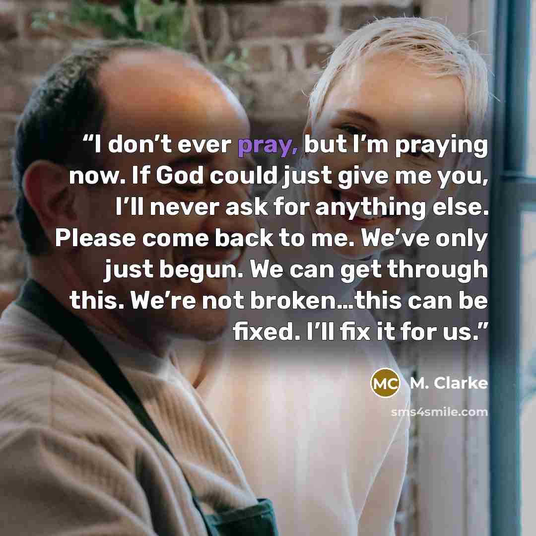 “I don’t ever pray, but I’m praying now. If God could just give me you, I’ll never ask for anything else. Please come back to me. We’ve only just begun. We can get through this. We’re not broken…this can be fixed. I’ll fix it for us.” quote by M. Clarke
