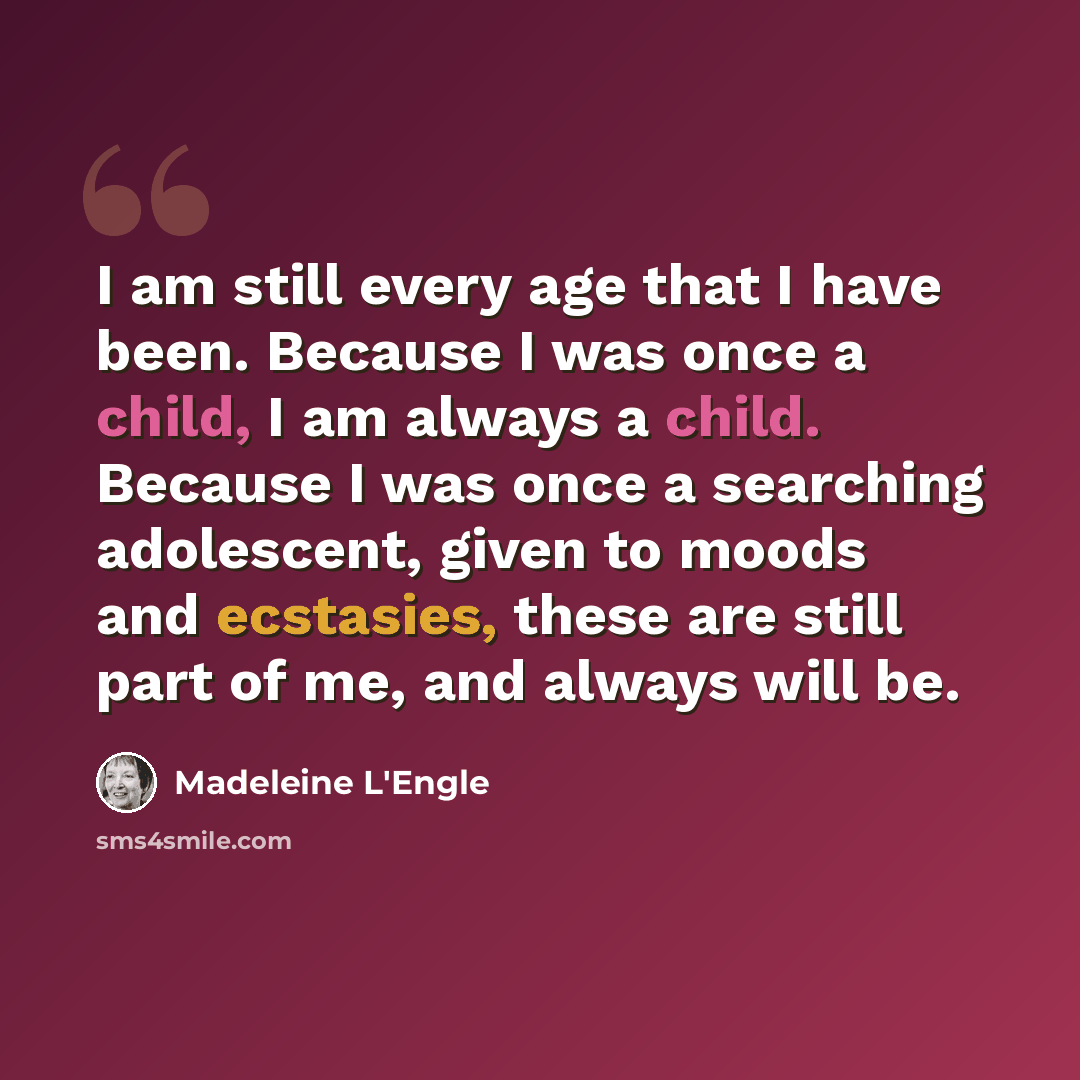 “I am still every age that I have been. Because I was once a child, I am always a child. Because I was once a searching adolescent, given to moods and ecstasies, these are still part of me, and always will be.” quote by Madeleine L'Engle