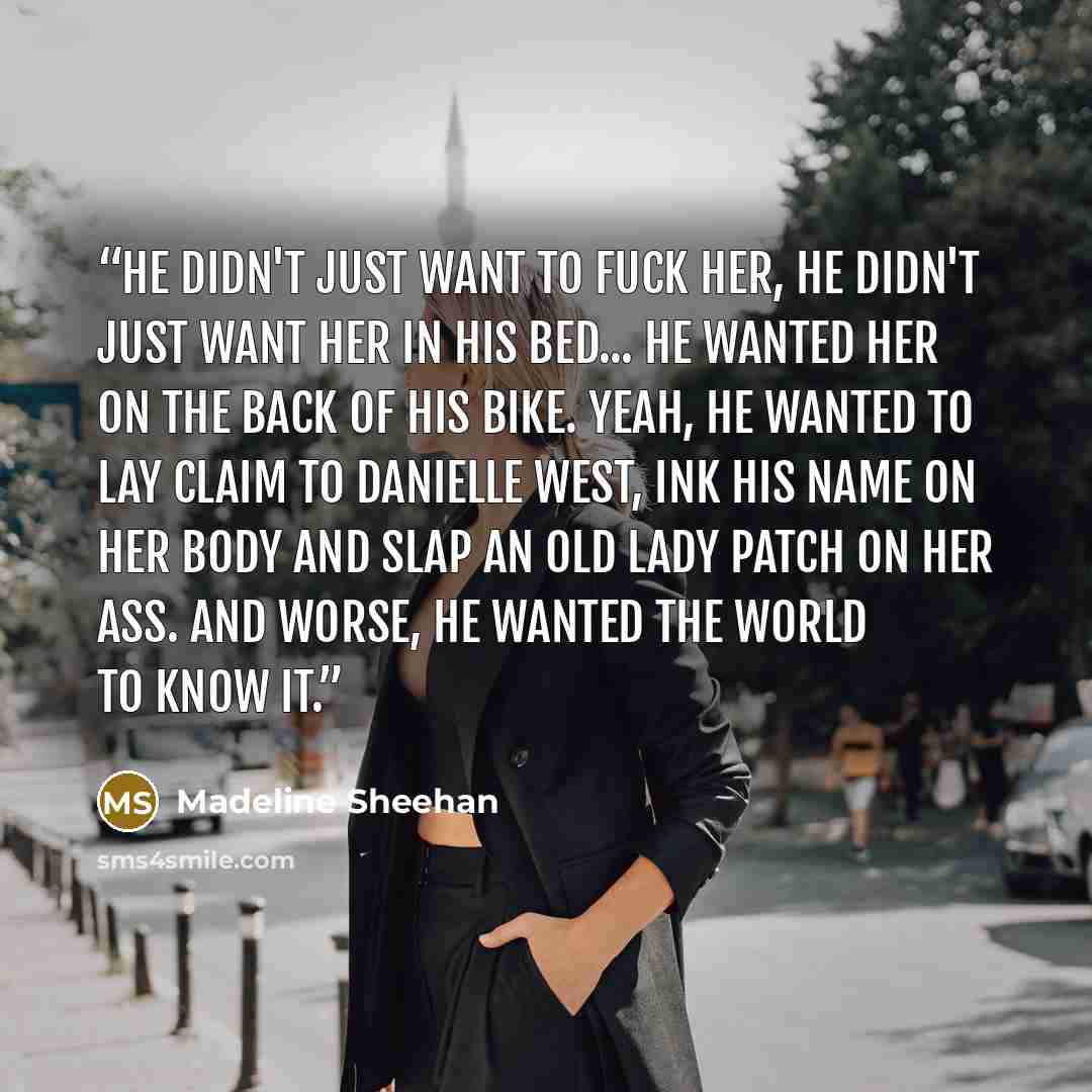 “He didn't just want to fuck her, he didn't just want her in his bed... He wanted her on the back of his bike. Yeah, he wanted to lay claim to Danielle West, ink his name on her body and slap an old lady patch on her ass. And worse, he wanted the world to know it.” quote by Madeline Sheehan