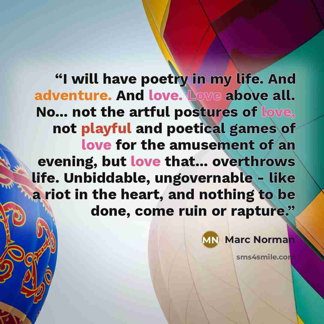 “I will have poetry in my life. And adventure. And love. Love above all. No... not the artful postures of love, not playful and poetical games of love for the amusement of an evening, but love that... overthrows life. Unbiddable, ungovernable - like a riot in the heart, and nothing to be done, come…” quote by Marc Norman