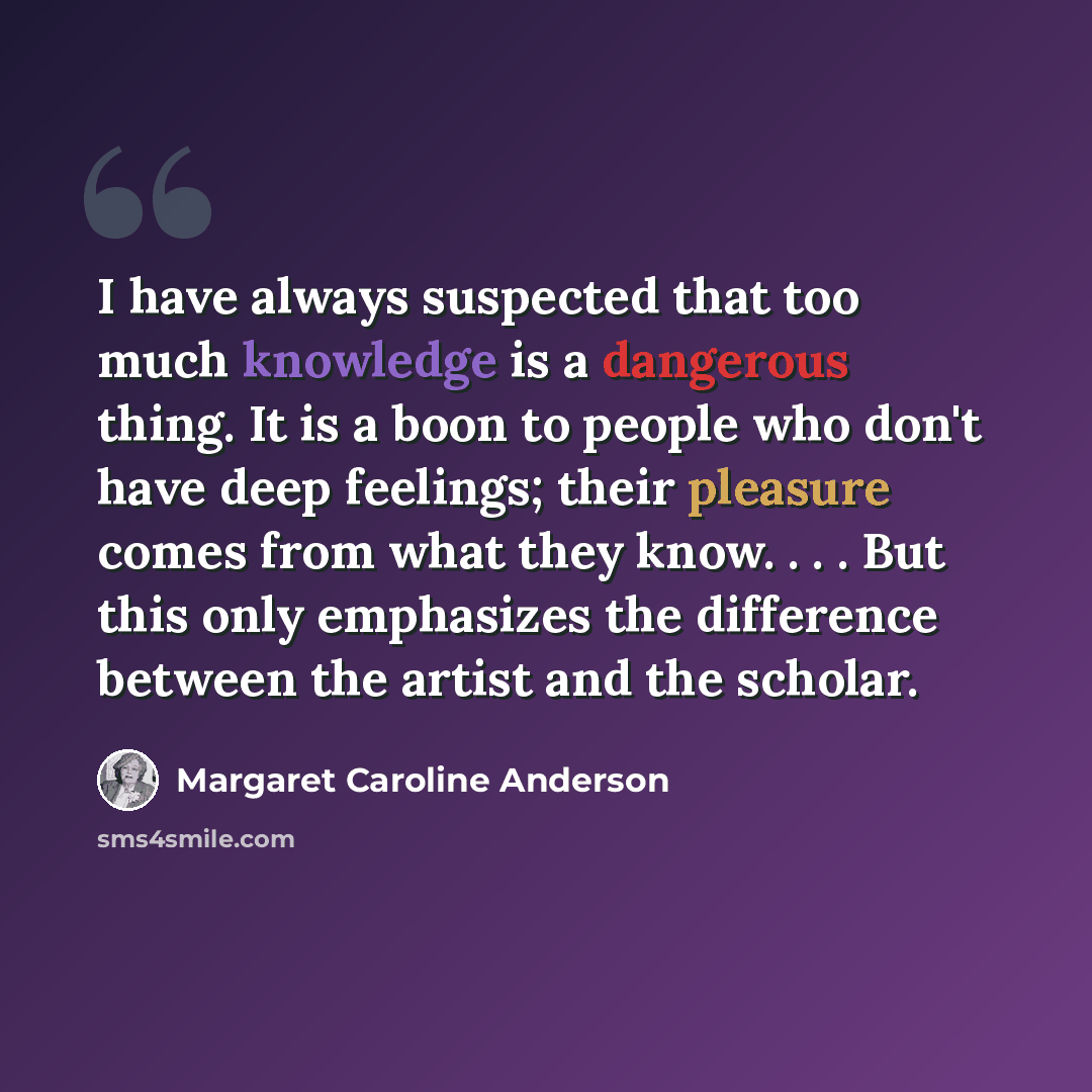 “I have always suspected that too much knowledge is a dangerous thing. It is a boon to people who don't have deep feelings; their pleasure comes from what they know. . . . But this only emphasizes the difference between the artist and the scholar.” quote by Margaret Caroline Anderson