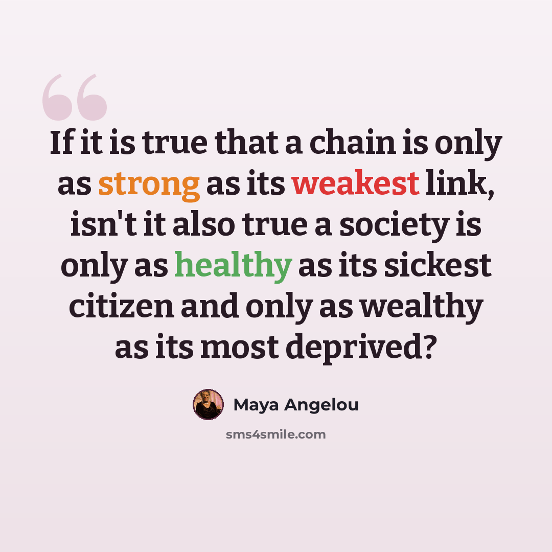 “If it is true that a chain is only as strong as its weakest link, isn't it also true a society is only as healthy as its sickest citizen and only as wealthy as its most deprived?” quote by Maya Angelou