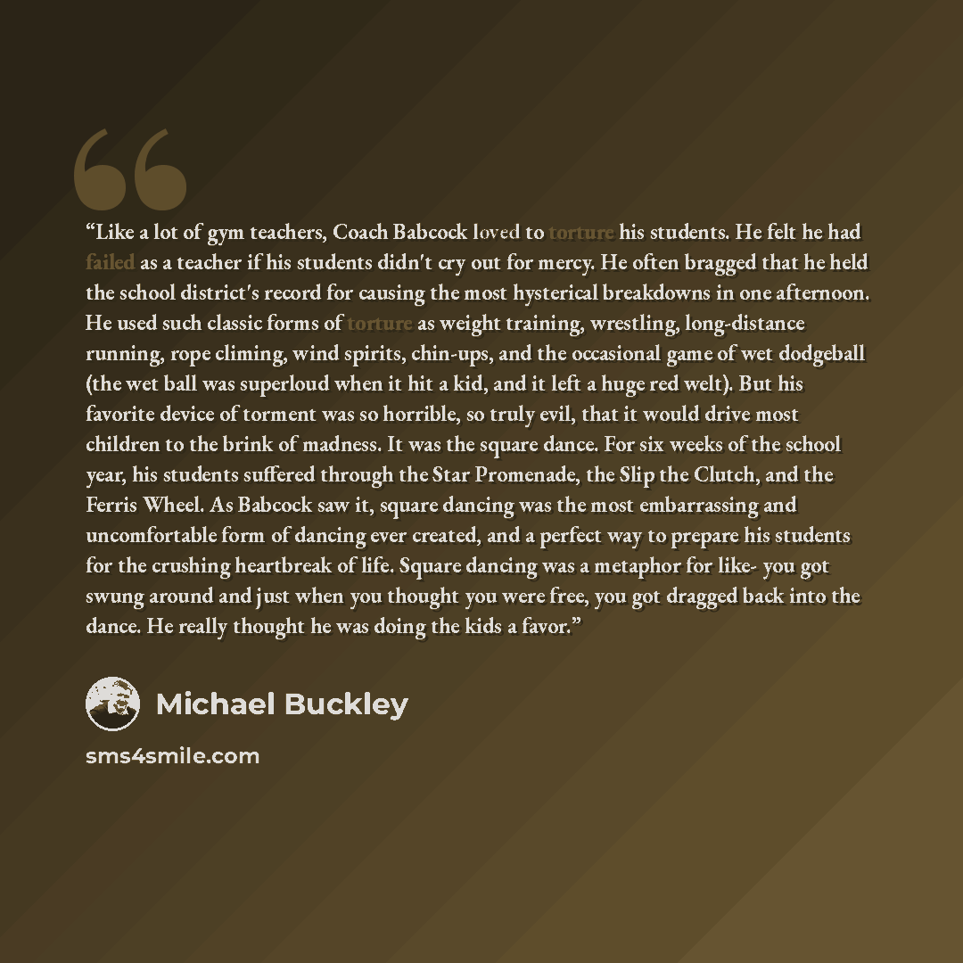 “Like a lot of gym teachers, Coach Babcock loved to torture his students. He felt he had failed as a teacher if his students didn't cry out for mercy. He often bragged that he held the school district's record for causing the most hysterical breakdowns in one afternoon. He used such classic forms…” quote by Michael Buckley