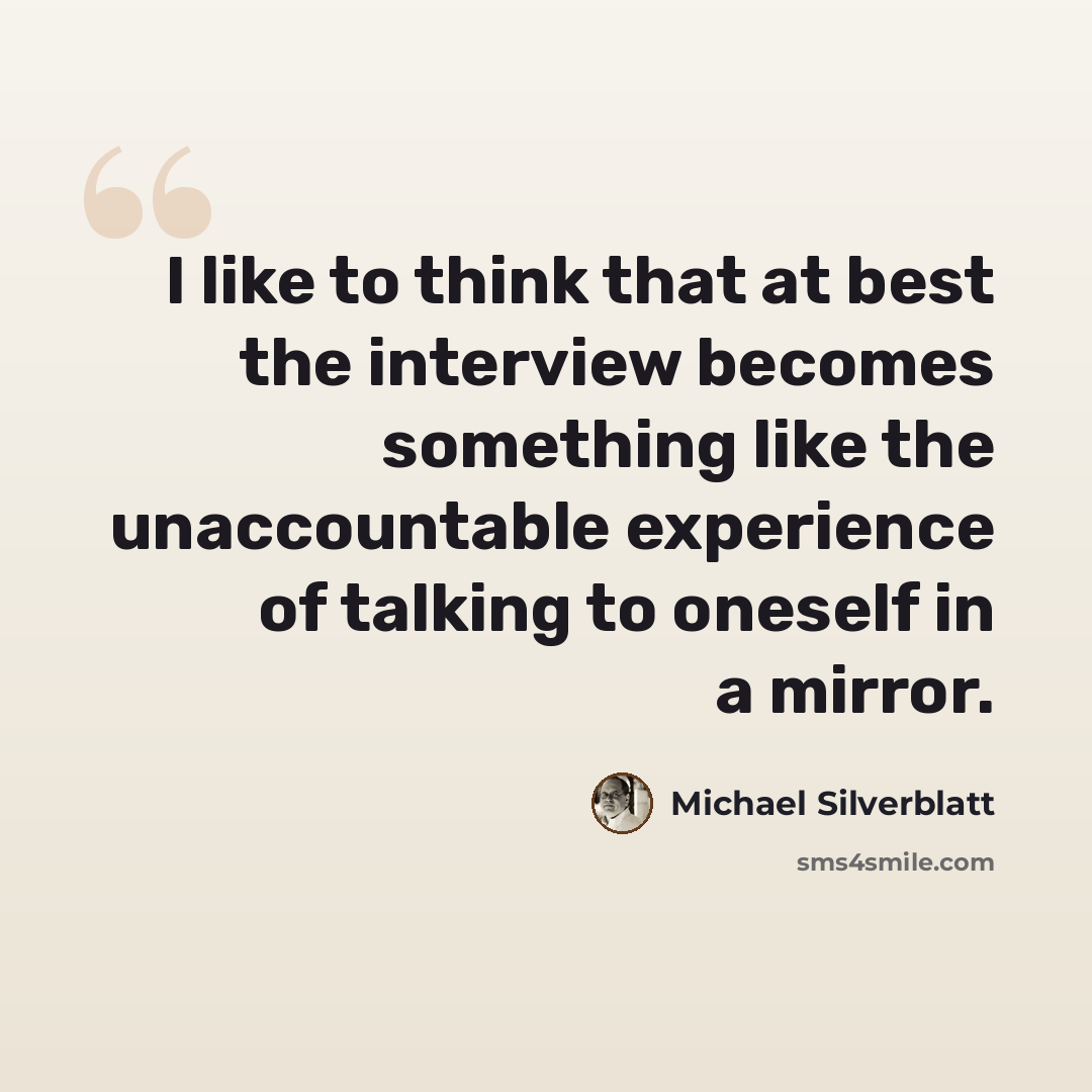 “I like to think that at best the interview becomes something like the unaccountable experience of talking to oneself in a mirror.” quote by Michael Silverblatt