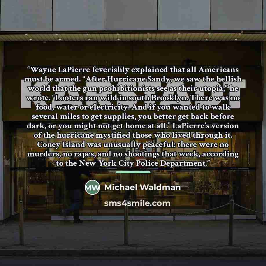 “Wayne LaPierre feverishly explained that all Americans must be armed. “After Hurricane Sandy, we saw the hellish world that the gun prohibitionists see as their utopia,” he wrote. “Looters ran wild in south Brooklyn. There was no food, water or electricity. And if you wanted to walk several miles…” quote by Michael Waldman