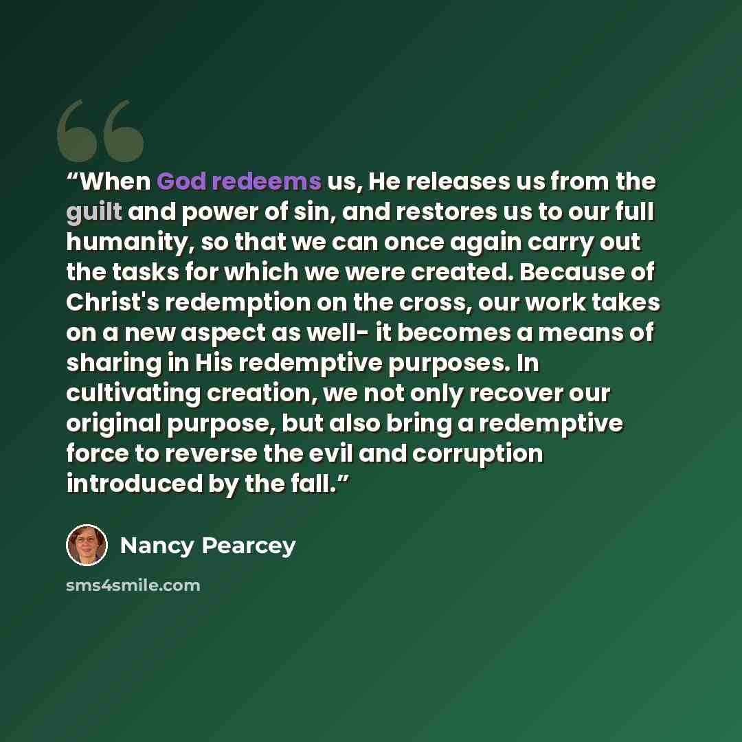 “When God redeems us, He releases us from the guilt and power of sin, and restores us to our full humanity, so that we can once again carry out the tasks for which we were created. Because of Christ's redemption on the cross, our work takes on a new aspect as well- it becomes a means of sharing in…” quote by Nancy Pearcey