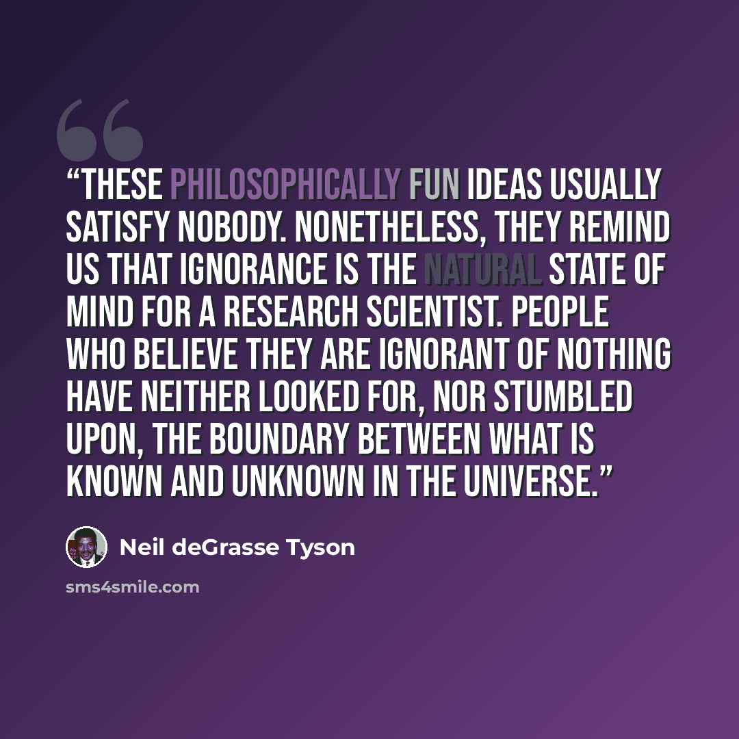 “These philosophically fun ideas usually satisfy nobody. Nonetheless, they remind us that ignorance is the natural state of mind for a research scientist. People who believe they are ignorant of nothing have neither looked for, nor stumbled upon, the boundary between what is known and unknown in…” quote by Neil deGrasse Tyson