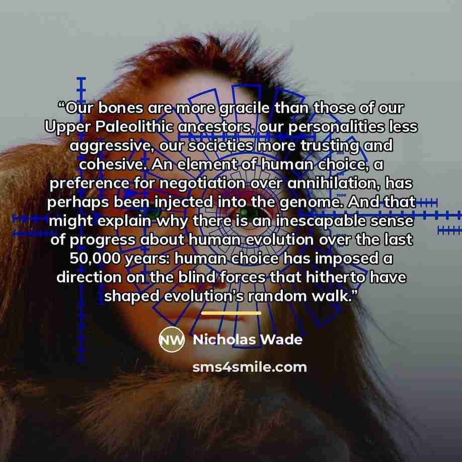 “Our bones are more gracile than those of our Upper Paleolithic ancestors, our personalities less aggressive, our societies more trusting and cohesive. An element of human choice, a preference for negotiation over annihilation, has perhaps been injected into the genome. And that might explain why…” quote by Nicholas Wade