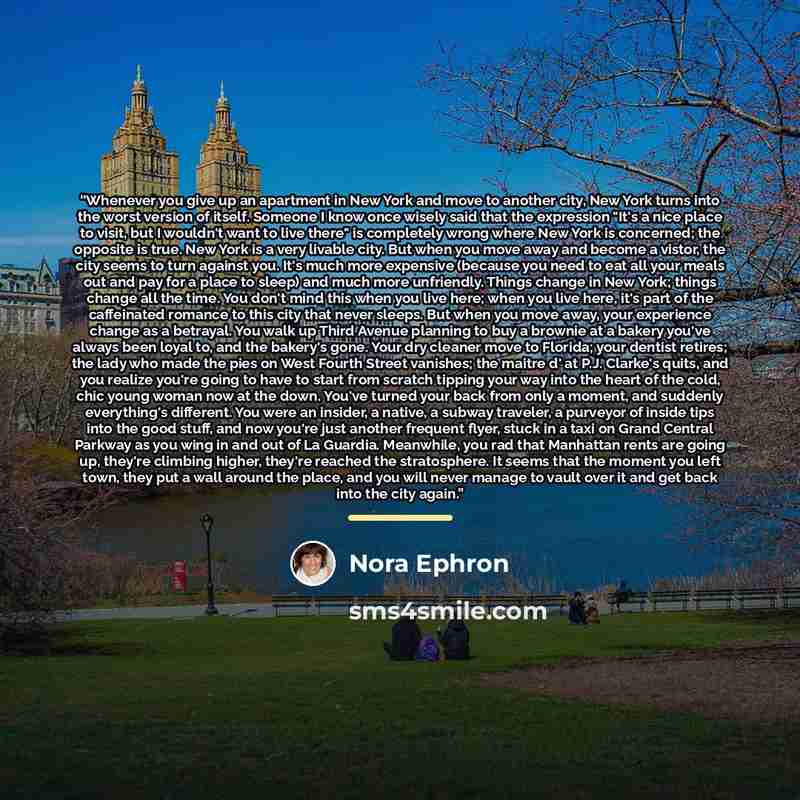 “Whenever you give up an apartment in New York and move to another city, New York turns into the worst version of itself. Someone I know once wisely said that the expression "It's a nice place to visit, but I wouldn't want to live there" is completely wrong where New York is concerned; the opposite…” quote by Nora Ephron