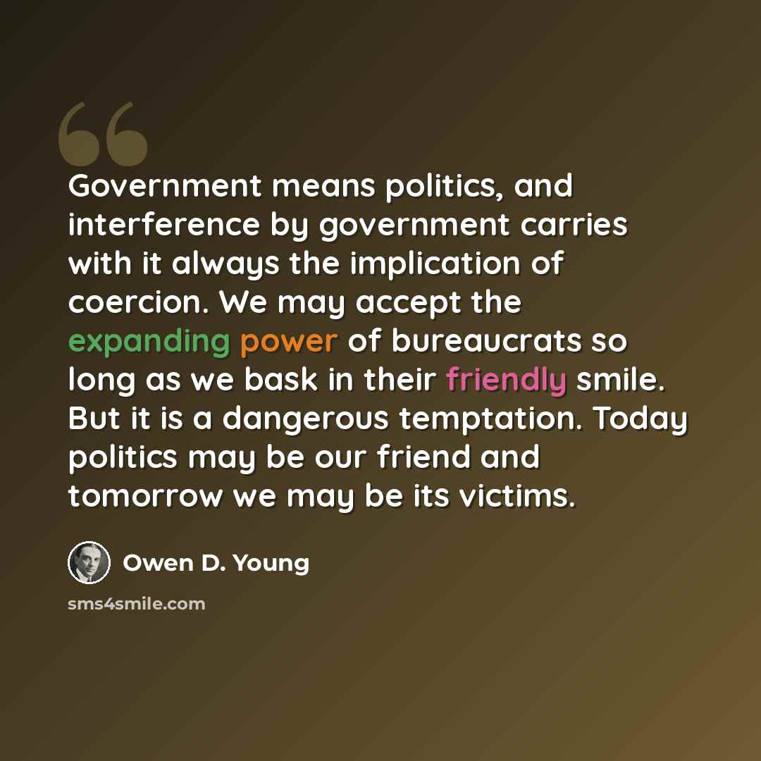 “Government means politics, and interference by government carries with it always the implication of coercion. We may accept the expanding power of bureaucrats so long as we bask in their friendly smile. But it is a dangerous temptation. Today politics may be our friend and tomorrow we may be its…” quote by Owen D. Young