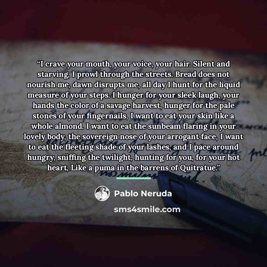 “I crave your mouth, your voice, your hair. Silent and starving, I prowl through the streets. Bread does not nourish me, dawn disrupts me, all day I hunt for the liquid measure of your steps. I hunger for your sleek laugh, your hands the color of a savage harvest, hunger for the pale stones of your…” quote by Pablo Neruda