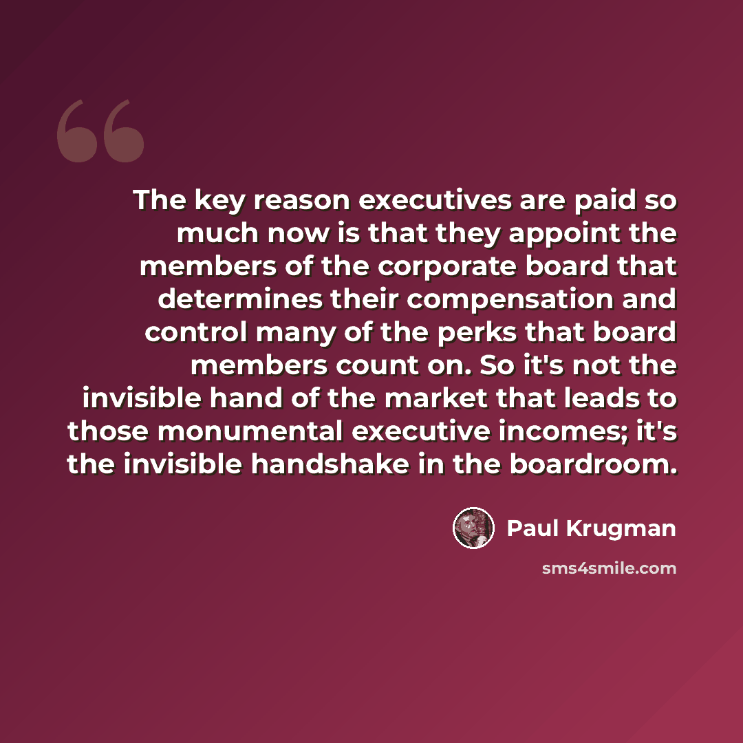 “The key reason executives are paid so much now is that they appoint the members of the corporate board that determines their compensation and control many of the perks that board members count on. So it's not the invisible hand of the market that leads to those monumental executive incomes; it's…” quote by Paul Krugman
