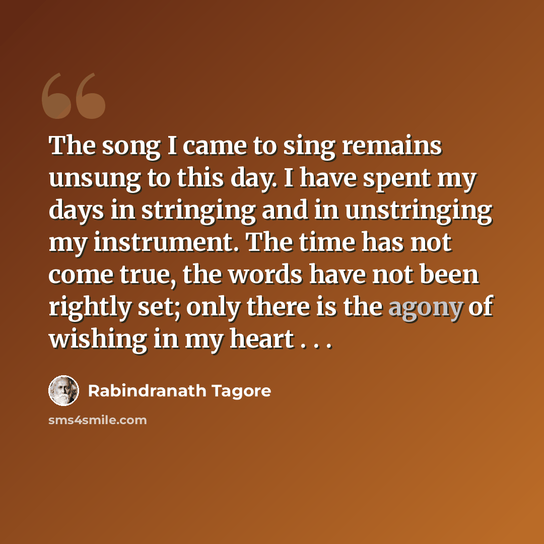 “The song I came to sing remains unsung to this day. I have spent my days in stringing and in unstringing my instrument. The time has not come true, the words have not been rightly set; only there is the agony of wishing in my heart . . .” quote by Rabindranath Tagore