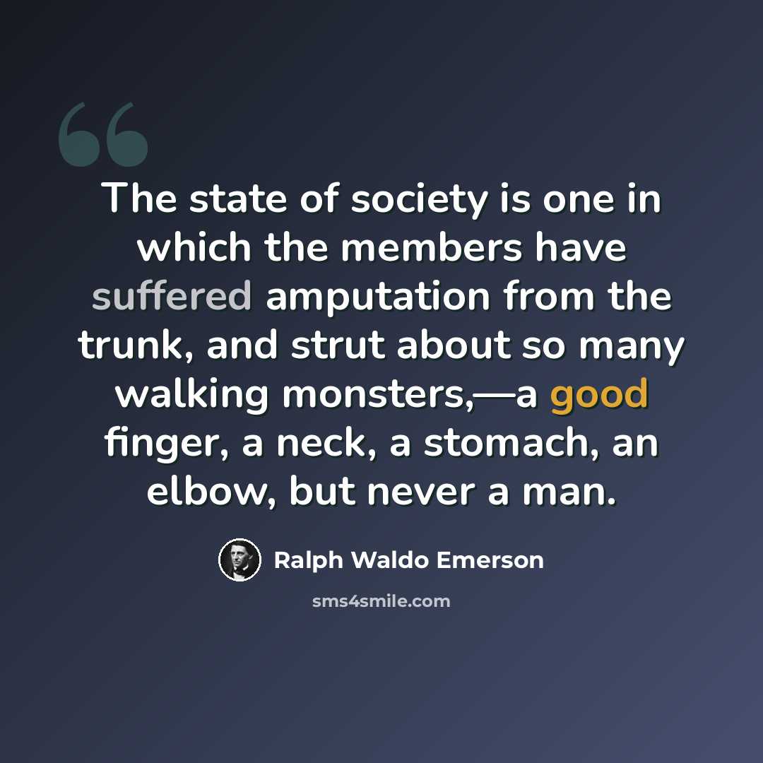 “The state of society is one in which the members have suffered amputation from the trunk, and strut about so many walking monsters,—a good finger, a neck, a stomach, an elbow, but never a man.” quote by Ralph Waldo Emerson