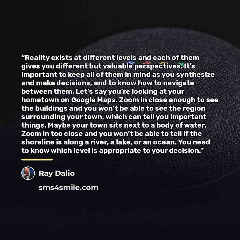 “Reality exists at different levels and each of them gives you different but valuable perspectives. It’s important to keep all of them in mind as you synthesize and make decisions, and to know how to navigate between them. Let’s say you’re looking at your hometown on Google Maps. Zoom in close…” quote by Ray Dalio