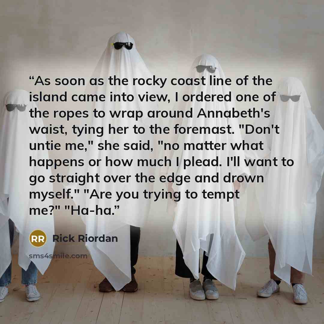 “As soon as the rocky coast line of the island came into view, I ordered one of the ropes to wrap around Annabeth's waist, tying her to the foremast. "Don't untie me," she said, "no matter what happens or how much I plead. I'll want to go straight over the edge and drown myself." "Are you trying to…” quote by Rick Riordan