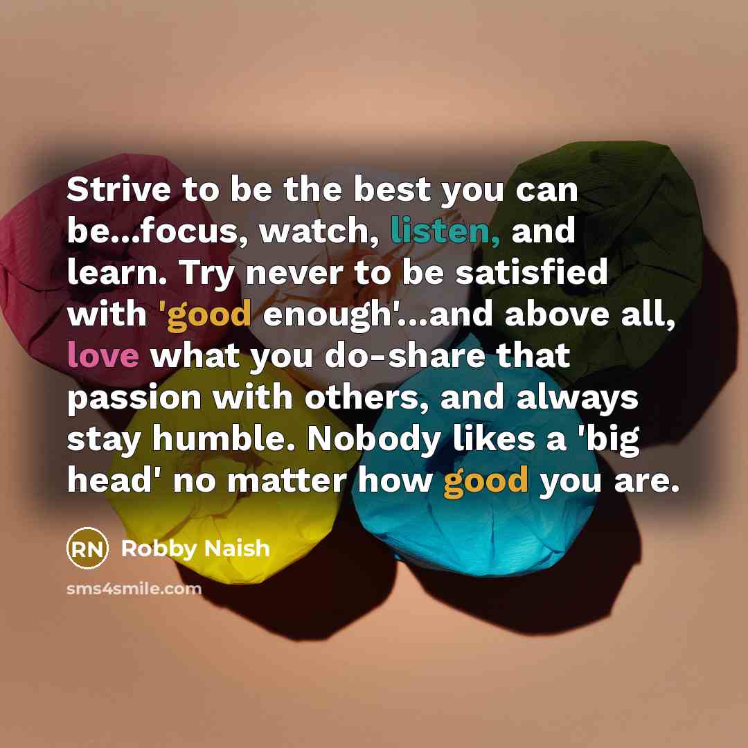 “Strive to be the best you can be...focus, watch, listen, and learn. Try never to be satisfied with 'good enough'...and above all, love what you do-share that passion with others, and always stay humble. Nobody likes a 'big head' no matter how good you are.” quote by Robby Naish