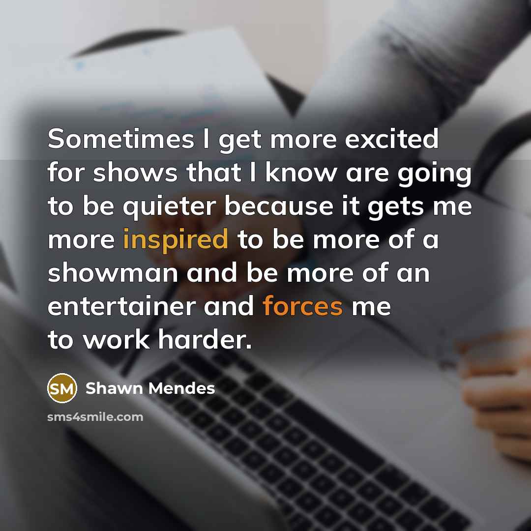 “Sometimes I get more excited for shows that I know are going to be quieter because it gets me more inspired to be more of a showman and be more of an entertainer and forces me to work harder.” quote by Shawn Mendes