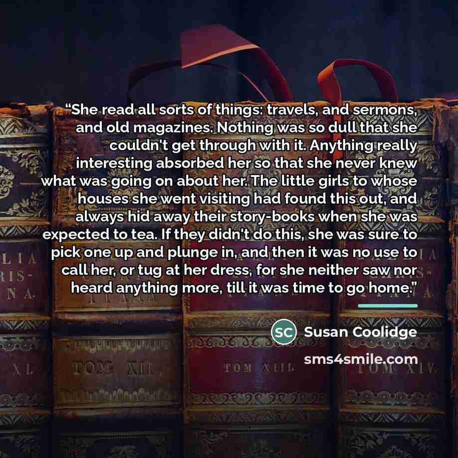 “She read all sorts of things: travels, and sermons, and old magazines. Nothing was so dull that she couldn't get through with it. Anything really interesting absorbed her so that she never knew what was going on about her. The little girls to whose houses she went visiting had found this out, and…” quote by Susan Coolidge