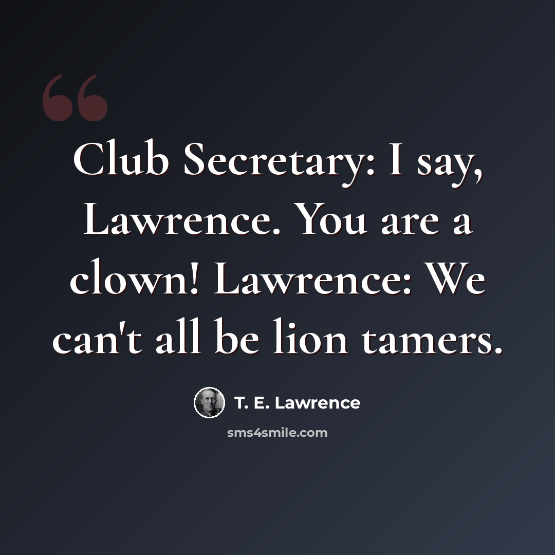 “Club Secretary: I say, Lawrence. You are a clown! Lawrence: We can't all be lion tamers.” quote by T. E. Lawrence