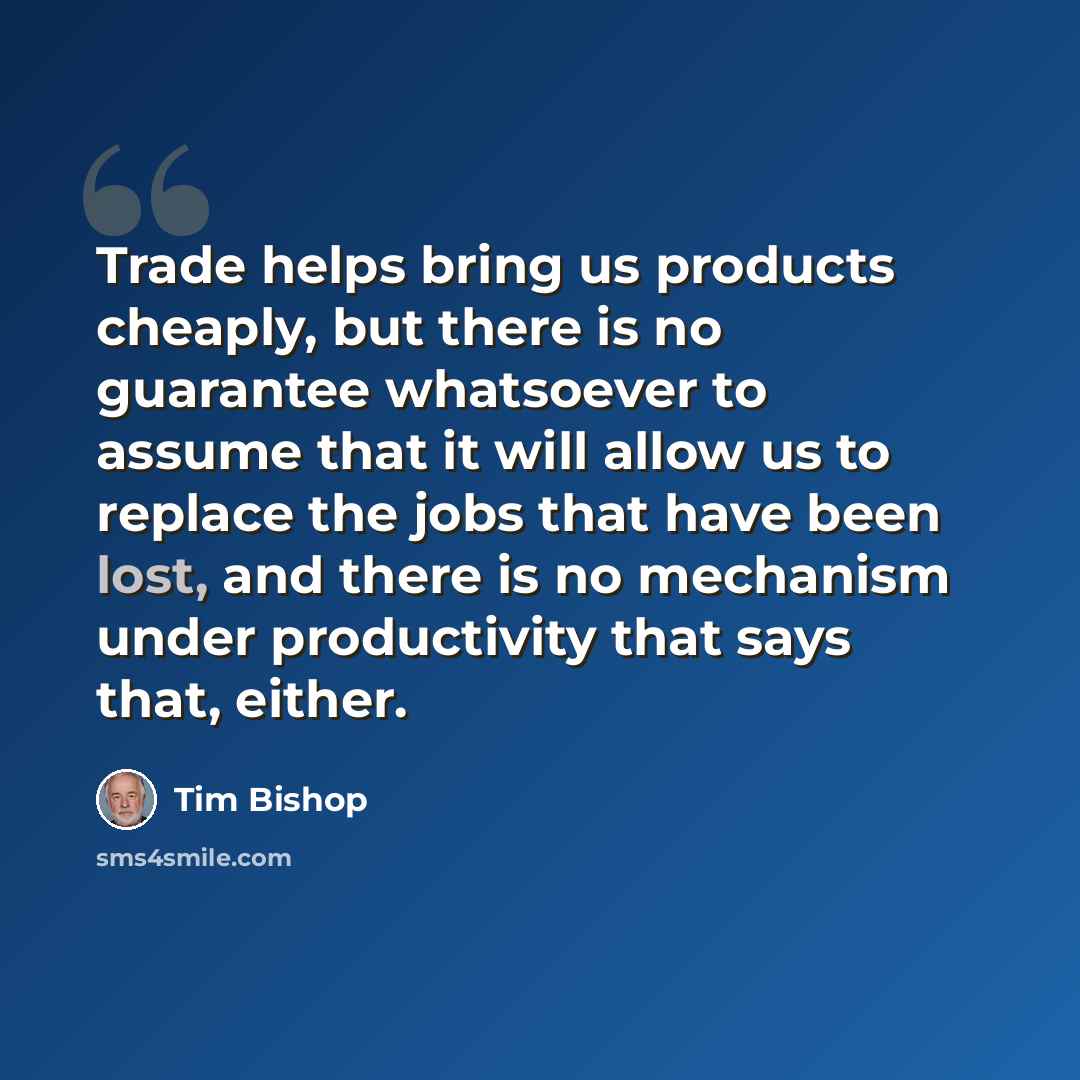 “Trade helps bring us products cheaply, but there is no guarantee whatsoever to assume that it will allow us to replace the jobs that have been lost, and there is no mechanism under productivity that says that, either.” quote by Tim Bishop