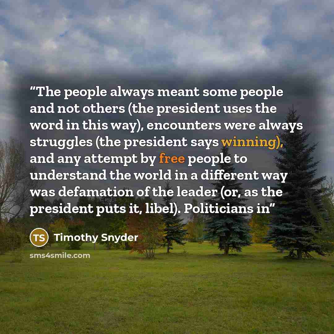 “The people always meant some people and not others (the president uses the word in this way), encounters were always struggles (the president says winning), and any attempt by free people to understand the world in a different way was defamation of the leader (or, as the president puts it, libel)…” quote by Timothy Snyder