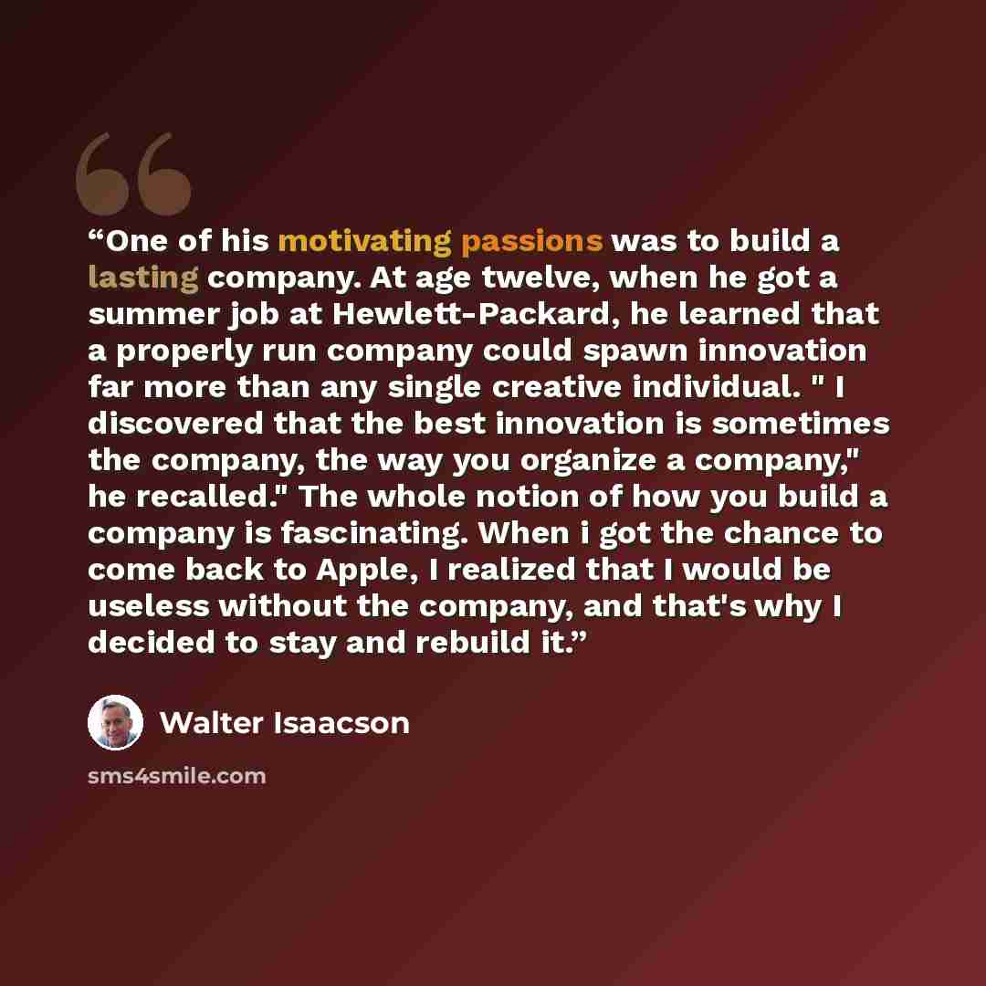 “One of his motivating passions was to build a lasting company. At age twelve, when he got a summer job at Hewlett-Packard, he learned that a properly run company could spawn innovation far more than any single creative individual. " I discovered that the best innovation is sometimes the company…” quote by Walter Isaacson